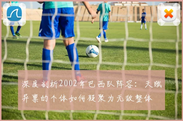 深度剖析2002年巴西队阵容：天赋异禀的个体如何凝聚为无敌整体