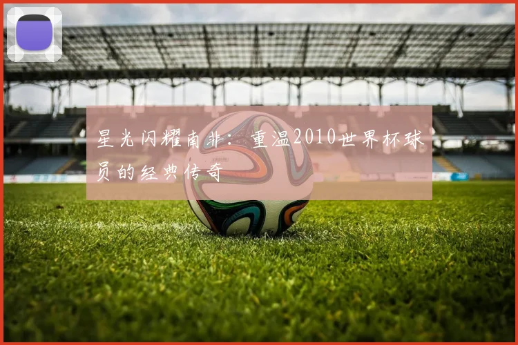 星光闪耀南非：重温2010世界杯球员的经典传奇