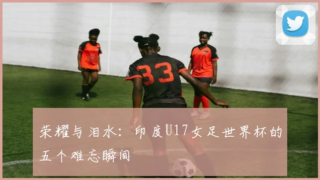 荣耀与泪水：印度U17女足世界杯的五个难忘瞬间