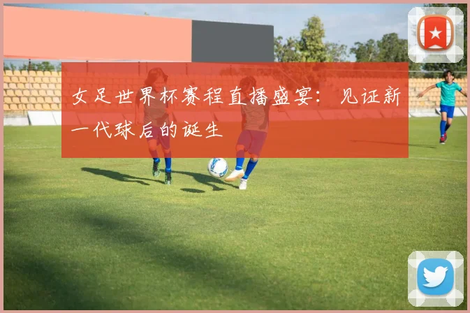 女足世界杯赛程直播盛宴：见证新一代球后的诞生