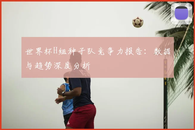 世界杯H组种子队竞争力报告:数据与趋势深度分析