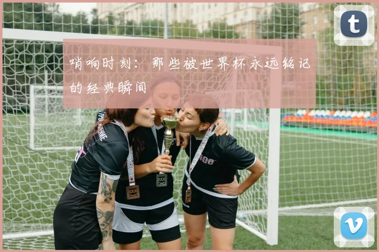 哨响时刻：那些被世界杯永远铭记的经典瞬间