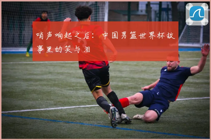 哨声响起之后：中国男篮世界杯故事里的笑与泪