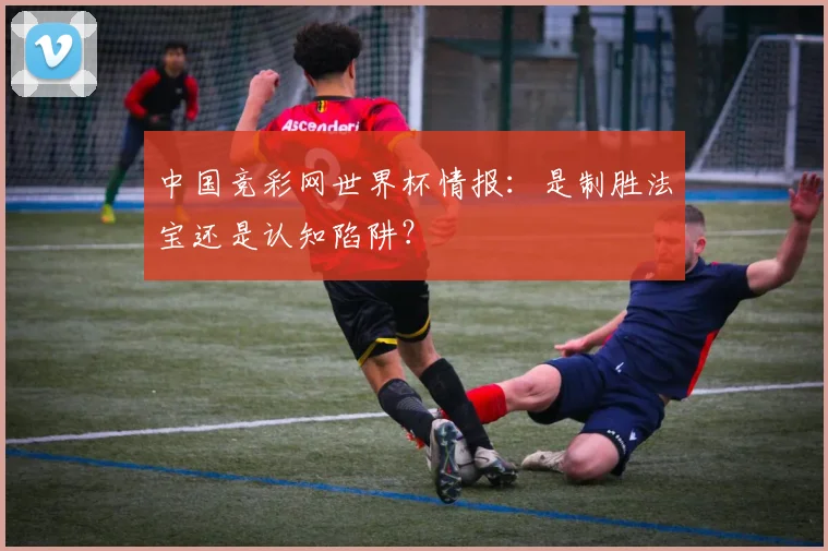 中国竞彩网世界杯情报:是制胜法宝还是认知陷阱?