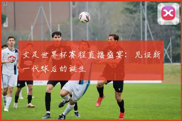 女足世界杯赛程直播盛宴：见证新一代球后的诞生