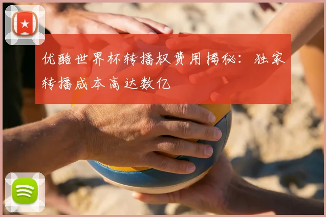 优酷世界杯转播权费用揭秘：独家转播成本高达数亿