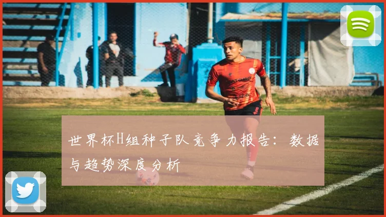 世界杯H组种子队竞争力报告:数据与趋势深度分析
