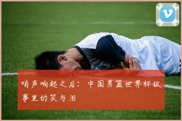 哨声响起之后：中国男篮世界杯故事里的笑与泪