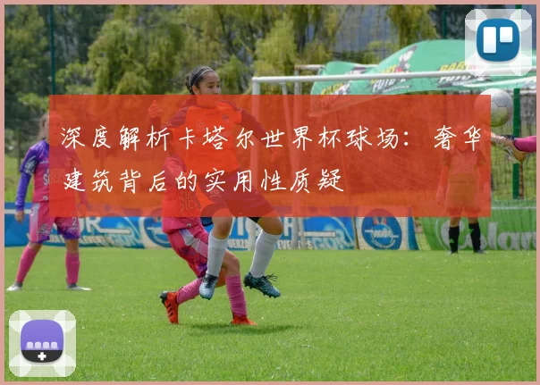 深度解析卡塔尔世界杯球场:奢华建筑背后的实用性质疑