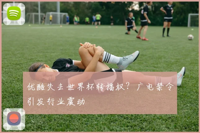 优酷失去世界杯转播权？广电禁令引发行业震动