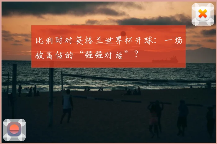 比利时对英格兰世界杯开球：一场被高估的“强强对话”？